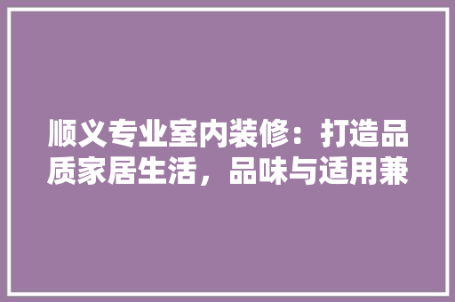 顺义专业室内装修：打造品质家居生活，品味与适用兼具 室内设计