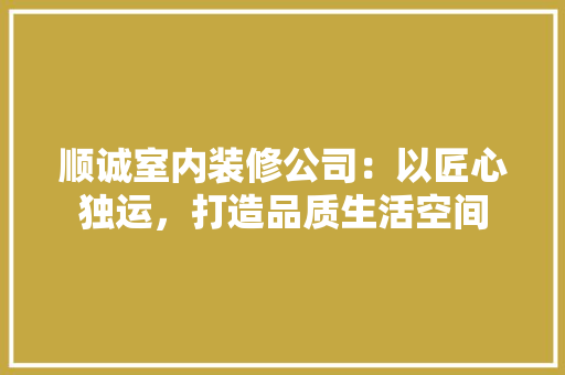 顺诚室内装修公司：以匠心独运，打造品质生活空间 室内设计