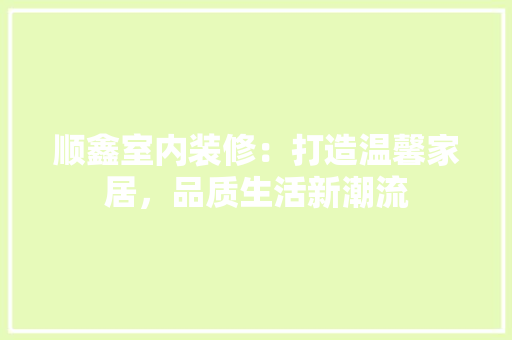 顺鑫室内装修：打造温馨家居，品质生活新潮流 室内设计