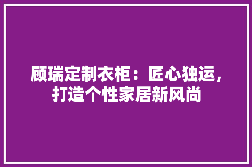 顾瑞定制衣柜：匠心独运，打造个性家居新风尚 室内设计