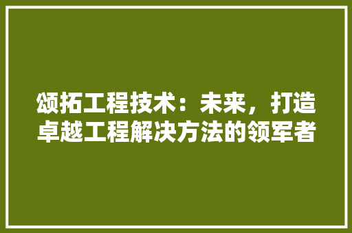 颂拓工程技术：未来，打造卓越工程解决方法的领军者 室内设计