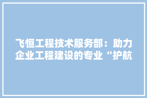 飞恒工程技术服务部：助力企业工程建设的专业“护航者”