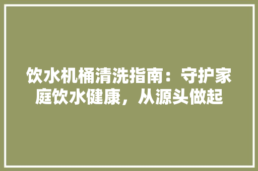 饮水机桶清洗指南：守护家庭饮水健康，从源头做起 室内设计
