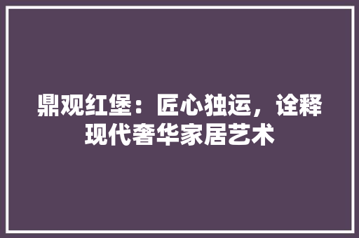 鼎观红堡：匠心独运，诠释现代奢华家居艺术 室内设计