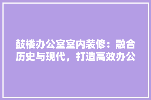 鼓楼办公室室内装修：融合历史与现代，打造高效办公空间 室内设计