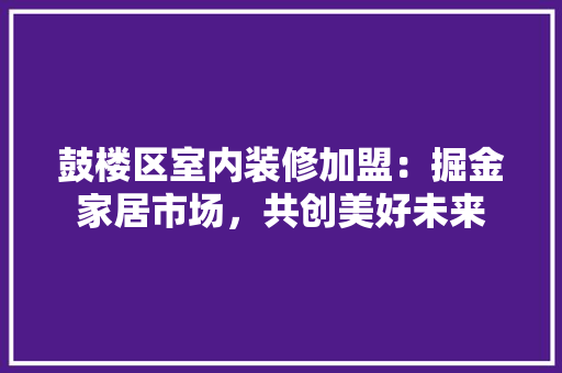 鼓楼区室内装修加盟：掘金家居市场，共创美好未来 室内设计