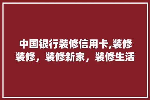 中国银行装修信用卡,装修装修，装修新家，装修生活_打造品质家居的金融助手 木雕艺术