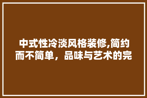 中式性冷淡风格装修,简约而不简单，品味与艺术的完美融合