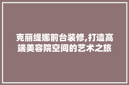 克丽缇娜前台装修,打造高端美容院空间的艺术之旅 家居装修