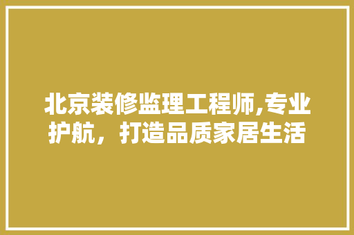 北京装修监理工程师,专业护航，打造品质家居生活