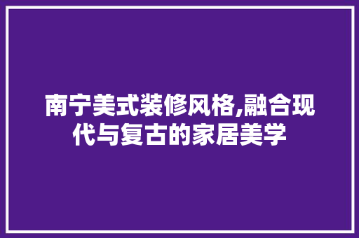 南宁美式装修风格,融合现代与复古的家居美学 室内设计