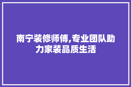 南宁装修师傅,专业团队助力家装品质生活 地板材料