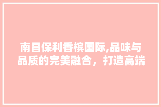 南昌保利香槟国际,品味与品质的完美融合，打造高端家居典范 木雕艺术