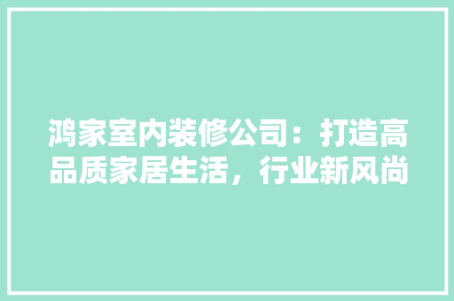 鸿家室内装修公司：打造高品质家居生活，行业新风尚 室内设计