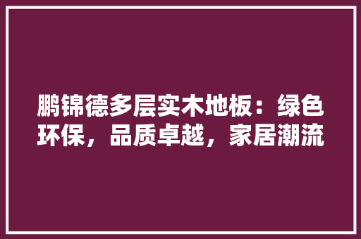 鹏锦德多层实木地板：绿色环保，品质卓越，家居潮流