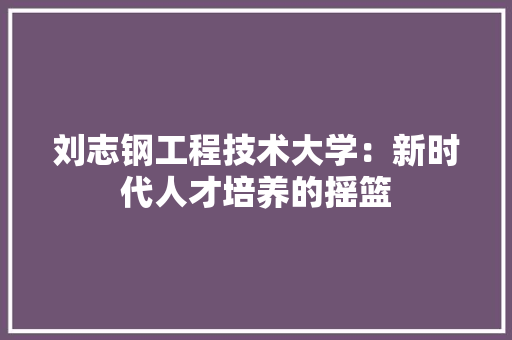 刘志钢工程技术大学：新时代人才培养的摇篮 家居装修