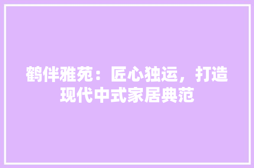 鹤伴雅苑：匠心独运，打造现代中式家居典范 室内设计