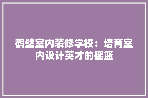鹤壁室内装修学校：培育室内设计英才的摇篮 室内设计