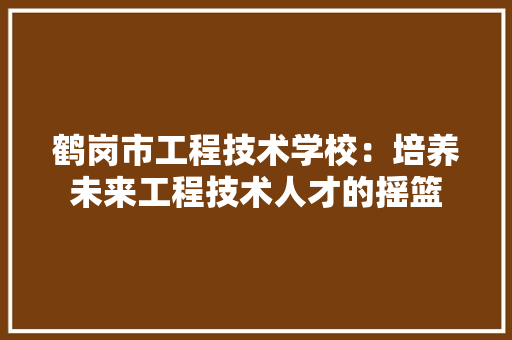 鹤岗市工程技术学校：培养未来工程技术人才的摇篮 室内设计