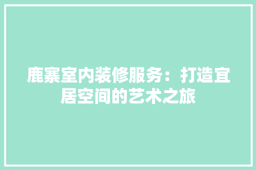 鹿寨室内装修服务：打造宜居空间的艺术之旅 室内设计