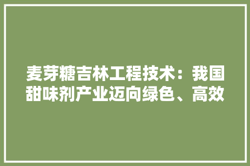 麦芽糖吉林工程技术：我国甜味剂产业迈向绿色、高效新时代 室内设计