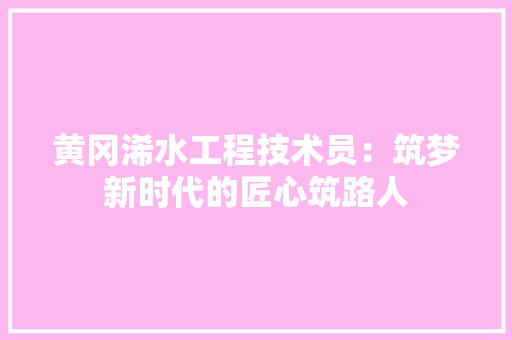 黄冈浠水工程技术员：筑梦新时代的匠心筑路人