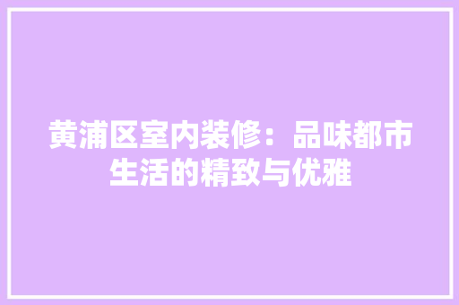 黄浦区室内装修：品味都市生活的精致与优雅 室内设计