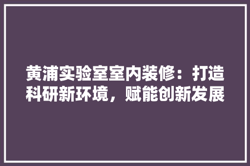 黄浦实验室室内装修：打造科研新环境，赋能创新发展 室内设计