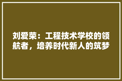 刘爱荣：工程技术学校的领航者，培养时代新人的筑梦人