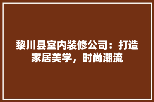 黎川县室内装修公司：打造家居美学，时尚潮流