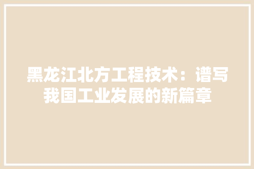 黑龙江北方工程技术：谱写我国工业发展的新篇章