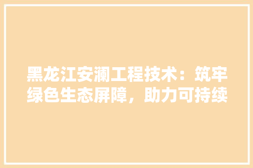黑龙江安澜工程技术：筑牢绿色生态屏障，助力可持续发展 室内设计