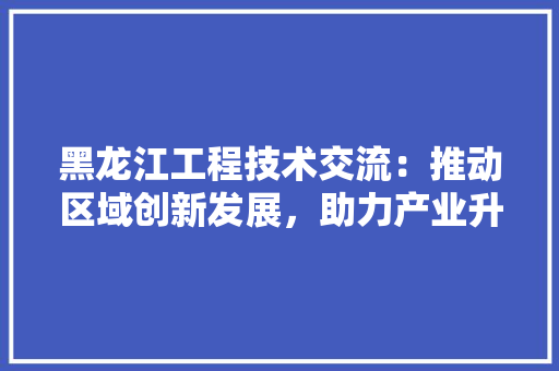 黑龙江工程技术交流：推动区域创新发展，助力产业升级 室内设计