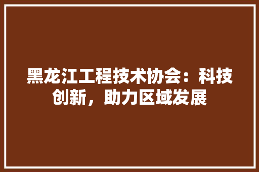黑龙江工程技术协会：科技创新，助力区域发展