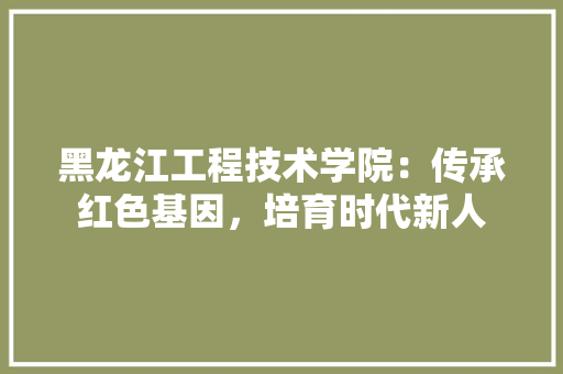 黑龙江工程技术学院：传承红色基因，培育时代新人