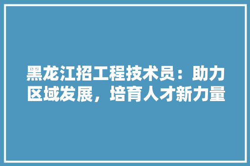 黑龙江招工程技术员：助力区域发展，培育人才新力量