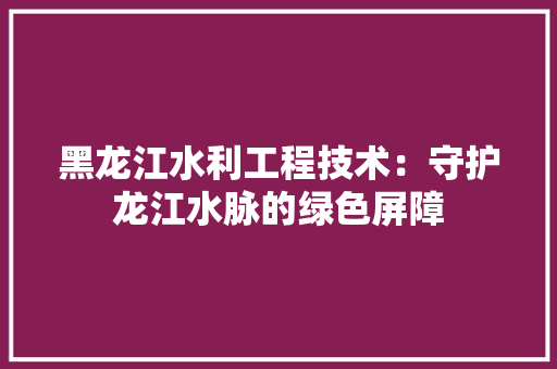 黑龙江水利工程技术：守护龙江水脉的绿色屏障 室内设计