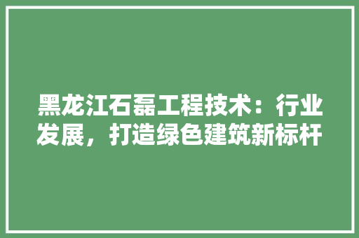 黑龙江石磊工程技术：行业发展，打造绿色建筑新标杆 室内设计