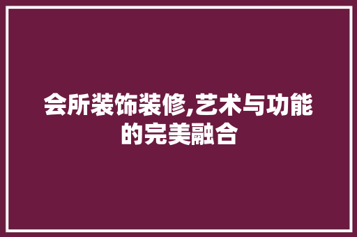会所装饰装修,艺术与功能的完美融合 家居装修