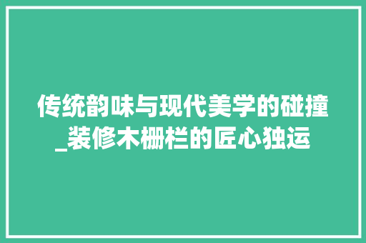 传统韵味与现代美学的碰撞_装修木栅栏的匠心独运 木雕艺术