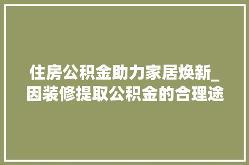 住房公积金助力家居焕新_因装修提取公积金的合理途径与必要性 现代风格装饰