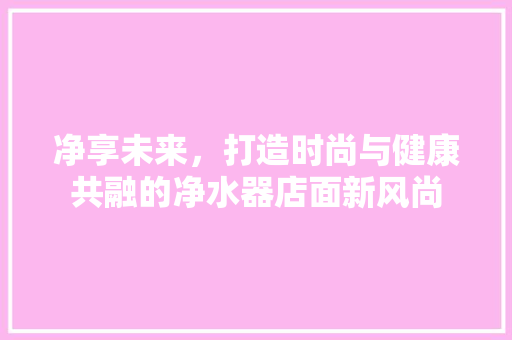 净享未来，打造时尚与健康共融的净水器店面新风尚 软装设计