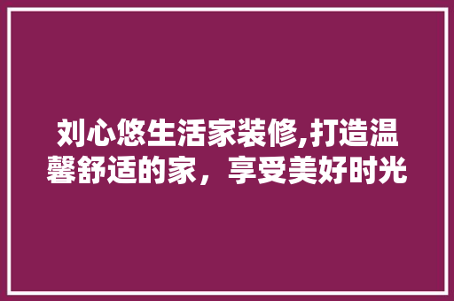刘心悠生活家装修,打造温馨舒适的家，享受美好时光 木雕艺术