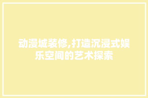 动漫城装修,打造沉浸式娱乐空间的艺术探索 家居装修