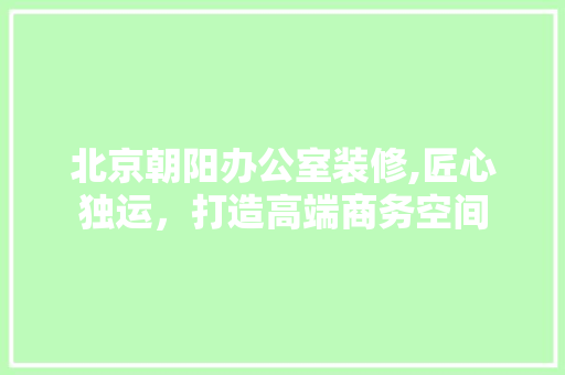 北京朝阳办公室装修,匠心独运，打造高端商务空间