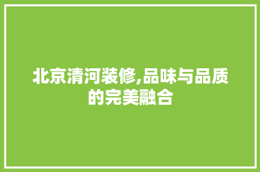 北京清河装修,品味与品质的完美融合