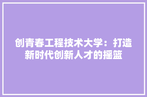 创青春工程技术大学：打造新时代创新人才的摇篮 家居装修