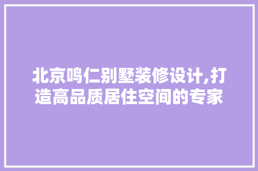 北京鸣仁别墅装修设计,打造高品质居住空间的专家 室内设计