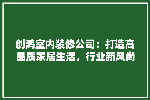 创鸿室内装修公司：打造高品质家居生活，行业新风尚 家居装修