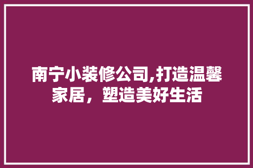 南宁小装修公司,打造温馨家居，塑造美好生活